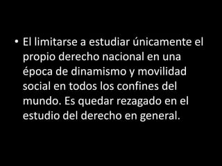 • El limitarse a estudiar únicamente el
  propio derecho nacional en una
  época de dinamismo y movilidad
  social en todos los confines del
  mundo. Es quedar rezagado en el
  estudio del derecho en general.
 