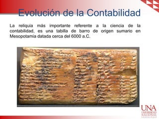 Evolución de la Contabilidad
La reliquia más importante referente a la ciencia de la
contabilidad, es una tabilla de barro de origen sumario en
Mesopotamia datada cerca del 6000 a.C.

 