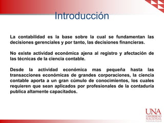 Introducción
La contabilidad es la base sobre la cual se fundamentan las
decisiones gerenciales y por tanto, las decisiones financieras.

No existe actividad económica ajena al registro y afectación de
las técnicas de la ciencia contable.
Desde la actividad económica mas pequeña hasta las
transacciones económicas de grandes corporaciones, la ciencia
contable aporta a un gran cúmulo de conocimientos, los cuales
requieren que sean aplicados por profesionales de la contaduría
publica altamente capacitados.

 