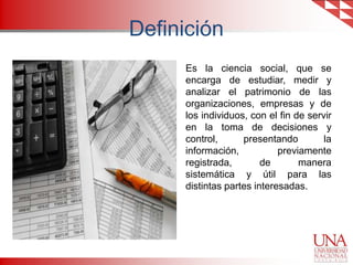 Definición
Es la ciencia social, que se
encarga de estudiar, medir y
analizar el patrimonio de las
organizaciones, empresas y de
los individuos, con el fin de servir
en la toma de decisiones y
control,
presentando
la
información,
previamente
registrada,
de
manera
sistemática y útil para las
distintas partes interesadas.

 