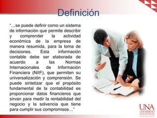 Definición
“…se puede definir como un sistema
de información que permite describir
y
comprender
la
actividad
económica de la empresa de
manera resumida, para la toma de
decisiones.
Esta
información
contable debe ser elaborada de
acuerdo
a
las
Normas
Internacionales
de
Información
Financiera (NIIF), que permiten su
universalización y comprensión. Se
puede sintetizar que el propósito
fundamental de la contabilidad es
proporcionar datos financieros que
sirvan para medir la rentabilidad del
negocio y la solvencia que tiene
para cumplir sus compromisos…”

 