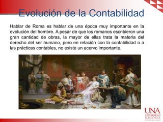 Evolución de la Contabilidad
Hablar de Roma es hablar de una época muy importante en la
evolución del hombre. A pesar de que los romanos escribieron una
gran cantidad de obras, la mayor de ellas trata la materia del
derecho del ser humano, pero en relación con la contabilidad o a
las prácticas contables, no existe un acervo importante.

 