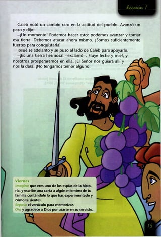 £ecct<m /
Caleb notó un cambio raro en la actitud del pueblo. Avanzó un
paso y dijo:
-¡Un momento! Podemos hacer esto: podemos avanzar y tomar
esa tierra. Debemos atacar ahora mismo. ¡Somos suficientemente
fuertes para conquistarla!
Josué se adelantó y se puso al lado de Caleb para apoyarlo.
-¡Es una tierra hermosa! -exclamó-. Fluye leche y miel, y
nosotros prosperaremos en ella. ¡El Señor nos guiará allí y
nos la dará! ¡No tengamos temor alguno!
Viernes
que eres uno de los espías de la
ría, y escribe una carta a algún miembro de tu
familia contándole lo que has experimentado y
cómo te sientes.
el versículo para memorizar.
Ora y agradece a Dios por usarte en su servicio.
 