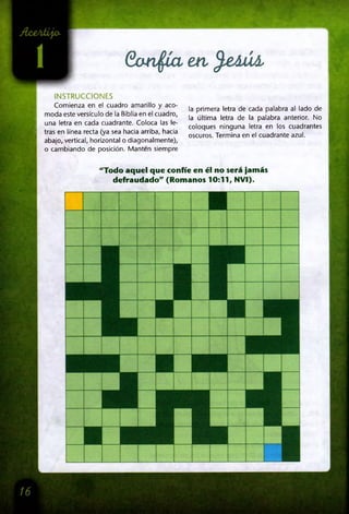 Gandía en fe& ú l
INSTRUCCIONES
Comienza en el cuadro amarillo y aco­
moda este versículo de la Biblia en el cuadro,
una letra en cada cuadrante. Coloca las le­
tras en línea recta (ya sea hacia arriba, hacia
abajo, vertical, horizontal o diagonalmente),
o cambiando de posición. Manten siempre
la primera letra de cada palabra al lado de
la última letra de la palabra anterior. No
coloques ninguna letra en los cuadrantes
oscuros. Termina en el cuadrante azul.
"Todo aquel que confíe en él no será jamás
defraudado" (Romanos 10:11, NVI).
 