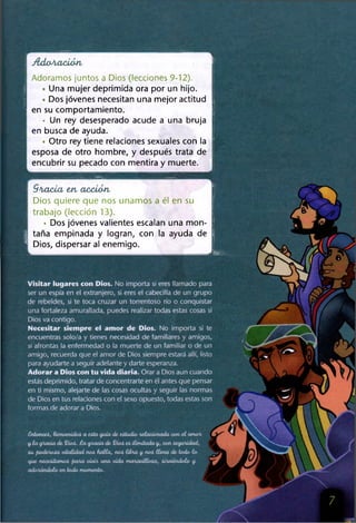 Adoración.
Adoramos juntos a Dios (lecciones 9-12).
• Una mujer deprimida ora por un hijo.
« Dos jóvenes necesitan una mejor actitud
en su comportamiento.
• Un rey desesperado acude a una bruja
en busca de ayuda.
• Otro rey tiene relaciones sexuales con la
esposa de otro hombre, y después trata de
encubrir su pecado con mentira y muerte.
G ra cia en a cció n
Dios quiere que nos unamos a él en su
trabajo (lección 13).
• Dos jóvenes valientes escalan una mon-
I taña empinada y logran, con la ayuda de
I A -.r----- ----- 1 -------- ;—
Dios, dispersar al enemigo.
SsPt*jÍ
Visitar lugares con Dios. No importa si eres llamado para
ser un espía en el extranjero, si eres el cabecilla de un grupo
de rebeldes, si te toca cruzar un torrentoso río o conquistar
una fortaleza amurallada, puedes realizar todas estas cosas si
Dios va contigo.
Necesitar siempre ei amor de Dios. No importa si te
encuentras solo/a y tienes necesidad de familiares y amigos,
si afrontas la enfermedad o la muerte de un familiar o de un
amigo, recuerda que el amor de Dios siempre estará allí, listo
para ayudarte a seguir adelante y darte esperanza.
Adorar a Dios con tu vida diaria. Orar a Dios aun cuando
estás deprimido, tratar de concentrarte en él antes que pensar
en ti mismo, alejarte de las cosas ocultas y seguir las normas
de Dios en tus relaciones con el sexo opuesto, todas estas son
formas de adorar a Dios.
V
£nton ceílien venidoi. a eáta guía de. eitudio relacionada con e l am or
y.la gracia de. $)¿ol. £ a grada de. $)Lo¿ ei. ilim itada y., con ieguridad,
íu poderoia vitalidad noi. h a lla , noi. libra y. noi. llena de todo- lo­
gue neceiitam oi. para uivir. una vida m arauitloia, ái/utiendolo y.
adorándolo en todo-momento-.
 