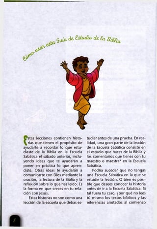 g uío , de- S iiu d io - de, ía B il^
stas lecciones contienen histo­
rias que tienen el propósito de
ayudarte a recordar lo que estu­
diaste de la Biblia en la Escuela
Sabática el sábado anterior, inclu­
yendo ¡deas que te ayudarán a
poner en práctica lo que apren­
diste. Otras ideas te ayudarán a
comunicarte con Dios mediante la
oración, la lectura de la Biblia y la
reflexión sobre lo que has leído. Es
la forma en que creces en tu rela­
ción con Jesús.
Estas historias no son como una
lección de la escuela que debas es­
tudiar antes de una prueba. En rea­
lidad, una gran parte de la lección
de la Escuela Sabática consiste en
el estudio que haces de la Biblia y
los comentarios que tienes con tu
maestro o maestra* en la Escuela
Sabática.
Podría suceder que no tengas
una Escuela Sabática en la que se
estudie la lección. O bien es posi­
ble que desees conocer la historia
antes de ir a la Escuela Sabática. Si
tal fuera tu caso, ¿por qué no lees
tú mismo los textos bíblicos y las
referencias anotados al comienzo
 