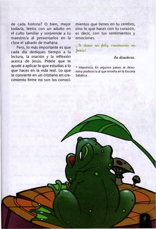 de cada historia? O bien, mejor
todavía, léelos con un adulto en
el culto familiar y sorprende a tu
maestro/a al presentarlos en la
clase el sábado de mañana.
Pero, lo más importante es que
cada día dediques tiempo a la
lectura, la oración y la reflexión
acerca de Jesús. Pídele que te
ayude a aplicar lo que estudias a lo
que haces en la vida real. Lo que
te convierte en un cristiano en cre­
cimiento firme no son los conoci­
mientos que tienes en tu cerebro,
sino lo que haces con tu corazón,
es decir, con tus sentimientos y
emociones.
¡ Ja deten un faifa aterimiento- en
falú i.!
£a diterion a.
* Maestro/a: En algunos países se deno­
mina profesor/a al que enseña en la Escuela
Sabática.
 
