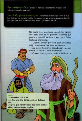 'PeM Á Xltn¿£fito- cj¿xuy& : Dios nos llama a enfrentar los riesgos con
valor mientras lo servimos.
V eA Á Ícu tü - pbüAXt tn c tn o A lfta A : "Entonces Caleb hizo callar al pue­
blo delante de Moisés, y dijo: 'Subamos luego, y tomemos posesión de
ella, por que más podremos que ellos'" (Números 13:30).
Lunes
Números 13:1 al 25.
Haz una lista de los nombres de los es­
pías.
para que siempre estés dispuesto a servir
a Dios en todo lo que te pida.
No podía creer que fuera uno de los escogi­
dos. Sería uno de los primeros israelitas que
pisaría la maravillosa tierra nueva que el Señor
les había prometido.
-Gracias, Señor, por este gran privilegio
-dijo mientras oraba silenciosamente.
Los doce hombres escuchaban atenta­
mente las instrucciones de Moisés.
-Quiero que vayan al norte, a la tierra de
 