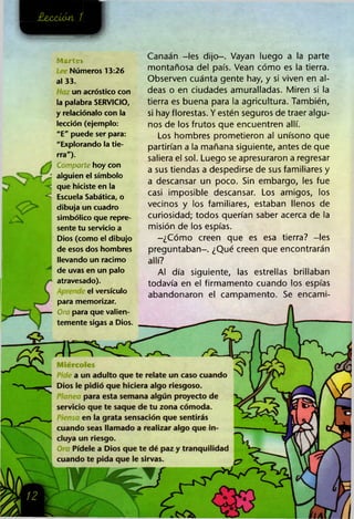 ¿MUÚXMt 1
<
A
Martes
Números 13:26
al 33.
un acróstico con
la palabra SERVICIO,
y relaciónalo con la
lección (ejemplo:
"E" puede ser para:
"Explorando la tie­
rra").
Comparte hoy con
alguien el símbolo
que hiciste en la
Escuela Sabática, o
dibuja un cuadro
simbólico que repre­
sente tu servicio a
Dios (como el dibujo
de esos dos hombres
llevando un racimo
de uvas en un palo
atravesado).
el versículo
para memorizar.
Ora para que valien­
temente sigas a Dios.
Canaán -les dijo-. Vayan luego a la parte
montañosa del país. Vean cómo es la tierra.
Observen cuánta gente hay, y si viven en al­
deas o en ciudades amuralladas. Miren si la
tierra es buena para la agricultura. También,
si hay florestas. Y estén seguros de traer algu­
nos de los frutos que encuentren allí.
Los hombres prometieron al unísono que
partirían a la mañana siguiente, antes de que
saliera el sol. Luego se apresuraron a regresar
a sus tiendas a despedirse de sus familiares y
a descansar un poco. Sin embargo, les fue
casi imposible descansar. Los amigos, los
vecinos y los familiares, estaban llenos de
curiosidad; todos querían saber acerca de la
misión de los espías.
-¿Cómo creen que es esa tierra? -les
preguntaban-. ¿Qué creen que encontrarán
allí?
Al día siguiente, las estrellas brillaban
todavía en el firmamento cuando los espías
abandonaron el campamento. Se encami-
Miércoles
a un adulto que te relate un caso cuando
Dios le pidió que hiciera algo riesgoso.
Planea para esta semana algún proyecto de
servicio que te saque de tu zona cómoda.
en la grata sensación que sentirás
cuando seas llamado a realizar algo que in­
cluya un riesgo.
O Pídele a Dios que te dé paz y tranquilidad
cuando te pida que le sirvas.
 