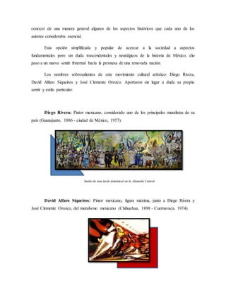 conocer de una manera general algunos de los aspectos históricos que cada uno de los
autores consideraba esencial.
Esta opción simplificada y popular de acercar a la sociedad a aspectos
fundamentales pero sin duda trascendentales y neurálgicos de la historia de México, dio
paso a un nuevo sentir fraternal hacia la promesa de una renovada nación.
Los nombres sobresalientes de este movimiento cultural artístico: Diego Rivera,
David Alfaro Siqueiros y José Clemente Orozco. Aportaron sin lugar a duda su propio
sentir y estilo particular.
Diego Rivera: Pintor mexicano, considerado uno de los principales muralistas de su
país (Guanajuato, 1886 - ciudad de México, 1957).
Sueño de una tarde dominical en la Alameda Central
David Alfaro Siqueiros: Pintor mexicano, figura máxima, junto a Diego Rivera y
José Clemente Orozco, del muralismo mexicano (Chihuahua, 1898 - Cuernavaca, 1974).
 