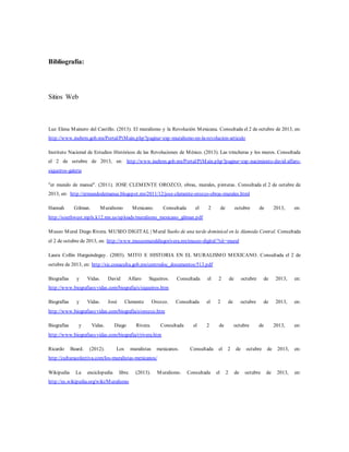Bibliografía:
Sitios Web
Luz Elena Mainero del Castillo. (2013). El muralismo y la Revolución Mexicana. Consultada el 2 de octubre de 2013, en:
http://www.inehrm.gob.mx/Portal/PtMain.php?pagina=exp-muralismo-en-la-revolucion-articulo
Instituto Nacional de Estudios Históricos de las Revoluciones de México. (2013). Las trincheras y los muros. Consultada
el 2 de octubre de 2013, en: http://www.inehrm.gob.mx/Portal/PtMain.php?pagina=exp-nacimiento-david-alfaro-
siqueiros-galeria
"er mundo de manué". (2011). JOSE CLEMENTE OROZCO, obras, murales, pinturas. Consultada el 2 de octubre de
2013, en: http://ermundodemanue.blogspot.mx/2011/12/jose-clemente-orozco-obras-murales.html
Hannah Gilman. Muralismo Mexicano. Consultada el 2 de octubre de 2013, en:
http://southwest.mpls.k12.mn.us/uploads/muralismo_mexicano_gilman.pdf
Museo Mural Diego Rivera. MUSEO DIGITAL | Mural Sueño de una tarde dominical en la Alameda Central. Consultada
el 2 de octubre de 2013, en: http://www.museomuraldiegorivera.mx/museo-digital/?sit=mural
Laura Collin Harguindeguy. (2003). MITO E HISTORIA EN EL MURALISMO MEXICANO. Consultada el 2 de
octubre de 2013, en: http://sic.conaculta.gob.mx/centrodoc_documentos/513.pdf
Biografías y Vidas. David Alfaro Siqueiros. Consultada el 2 de octubre de 2013, en:
http://www.biografiasyvidas.com/biografia/s/siqueiros.htm
Biografías y Vidas. José Clemente Orozco. Consultada el 2 de octubre de 2013, en:
http://www.biografiasyvidas.com/biografia/o/orozco.htm
Biografías y Vidas. Diego Rivera. Consultada el 2 de octubre de 2013, en:
http://www.biografiasyvidas.com/biografia/r/rivera.htm
Ricardo Beard. (2012). Los muralistas mexicanos. Consultada el 2 de octubre de 2013, en:
http://culturacolectiva.com/los-muralistas-mexicanos/
Wikipedia La enciclopedia libre. (2013). Muralismo. Consultada el 2 de octubre de 2013, en:
http://es.wikipedia.org/wiki/Muralismo
 