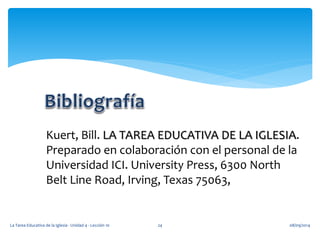 Kuert, Bill. LA TAREA EDUCATIVA DE LA IGLESIA. 
Preparado en colaboración con el personal de la 
Universidad ICI. University Press, 6300 North 
Belt Line Road, Irving, Texas 75063, 
La Tarea Educativa de la Iglesia - Unidad 4 - Lección 10 24 08/09/2014 
