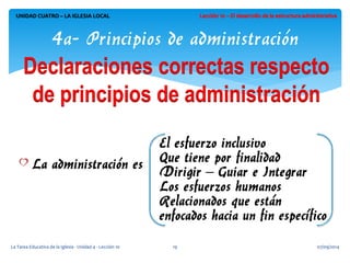 07/09/2014 
La Tarea Educativa de la Iglesia - Unidad 4 - Lección 10 
19 
UNIDAD CUATRO – LA IGLESIA LOCAL 
4a- Principios de administración  