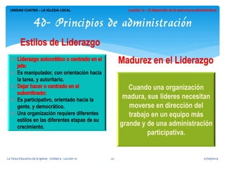 Es manipulador, con orientación hacia la tarea, y autoritario. 
Es participativo, orientado hacia la gente, y democrático. Una organización requiere diferentes estilos en las diferentes etapas de su crecimiento. 
07/09/2014 
La Tarea Educativa de la Iglesia - Unidad 4 - Lección 10 
22 
UNIDAD CUATRO – LA IGLESIA LOCAL 
4d- Principios de administración 
Cuando una organización madura, sus líderes necesitan moverse en dirección del trabajo en un equipo más grande y de una administración participativa. 
 