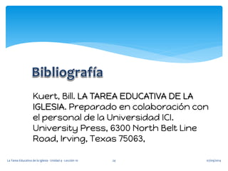 07/09/2014 
La Tarea Educativa de la Iglesia - Unidad 4 - Lección 10 
24 
Kuert, Bill. LA TAREA EDUCATIVA DE LA IGLESIA. Preparado en colaboración con el personal de la Universidad ICI. University Press, 6300 North Belt Line Road, Irving, Texas 75063, 