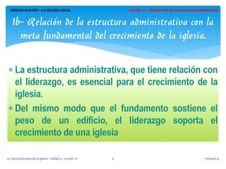 UNIDAD CUATRO – LA IGLESIA LOCAL 
1b- Relación de la estructura administrativa con la meta fundamental del crecimiento de la iglesia. 
07/09/2014 
La Tarea Educativa de la Iglesia - Unidad 4 - Lección 10 
4  