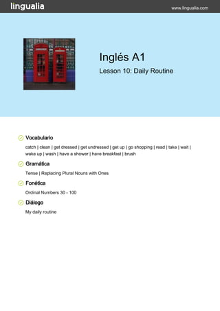 www.lingualia.com 
Inglés A1 
Lesson 10: Daily Routine 
Vocabulario 
catch | clean | get dressed | get undressed | get up | go shopping | read | take | wait | 
wake up | wash | have a shower | have breakfast | brush 
Gramática 
Tense | Replacing Plural Nouns with Ones 
Fonética 
Ordinal Numbers 30 - 100 
Diálogo 
My daily routine 
 