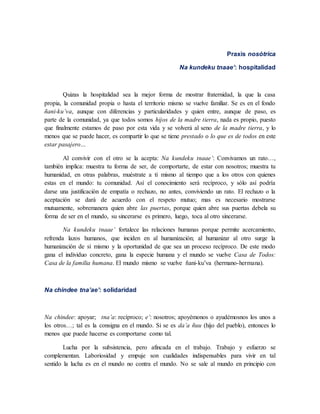 Praxis nosótrica
Na kundeku tnaae’: hospitalidad
Quizas la hospitalidad sea la mejor forma de mostrar fraternidad, la que la casa
propia, la comunidad propia o hasta el territorio mismo se vuelve familiar. Se es en el fondo
ñani-ku’va, aunque con diferencias y particularidades y quien entre, aunque de paso, es
parte de la comunidad, ya que todos somos hijos de la madre tierra, nada es propio, puesto
que finalmente estamos de paso por esta vida y se volverá al seno de la madre tierra, y lo
menos que se puede hacer, es compartir lo que se tiene prestado o lo que es de todos en este
estar pasajero…
Al convivir con el otro se la acepta: Na kundeku tnaae’: Convivamos un rato…,
también implica: muestra tu forma de ser, de comportarte, de estar con nosotros; muestra tu
humanidad, en otras palabras, muéstrate a tí mismo al tiempo que a los otros con quienes
estas en el mundo: tu comunidad. Así el conocimiento será recíproco, y sólo así podría
darse una justificación de empatía o rechazo, no antes, conviviendo un rato. El rechazo o la
aceptación se dará de acuerdo con el respeto mutuo; mas es necesario mostrarse
mutuamente, sobremanera quien abre las puertas, porque quien abre sus puertas debela su
forma de ser en el mundo, su sincerarse es primero, luego, toca al otro sincerarse.
Na kundeku tnaae’ fortalece las relaciones humanas porque permite acercamiento,
refrenda lazos humanos, que inciden en al humanización; al humanizar al otro surge la
humanización de sí mismo y la oportunidad de que sea un proceso recíproco. De este modo
gana el individuo concreto, gana la especie humana y el mundo se vuelve Casa de Todos:
Casa de la familia humana. El mundo mismo se vuelve ñani-ku’va (hermano-hermana).
Na chindee tna’ae’: solidaridad
Na chindee: apoyar; tna’a: recíproco; e’: nosotros; apoyémonos o ayudémosnos los unos a
los otros…; tal es la consigna en el mundo. Si se es da’a ñuu (hijo del pueblo), entonces lo
menos que puede hacerse es comportarse como tal.
Lucha por la subsistencia, pero afincada en el trabajo. Trabajo y esfuerzo se
complementan. Laboriosidad y empuje son cualidades indispensables para vivir en tal
sentido la lucha es en el mundo no contra el mundo. No se sale al mundo en principio con
 