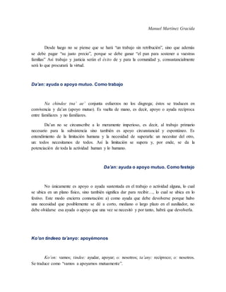 Manuel Martínez Gracida
Desde luego no se píense que se hará “un trabajo sin retribución”, sino que además
se debe pagar “su justo precio”, porque se debe ganar “el pan para sostener a vuestras
familias” Así trabajo y justicia serán el éxito de y para la comunidad y, consustancialmente
será lo que procurará la virtud.
Da’an: ayuda o apoyo mutuo. Como trabajo
Na chindee tna’ ae’ conjunta esfuerzos no los disgrega; éstos se traducen en
convivencia y da’an (apoyo mutuo). Es vuelta de mano, es decir, apoyo o ayuda recíproca
entre familiares y no familiares.
Da’an no se circunscribe a lo meramente imperioso, es decir, al trabajo primario
necesario para la subsistencia sino también es apoyo circunstancial y espontáneo. Es
entendimiento de la limitación humana y la necesidad de superarla: un necesitar del otro,
un: todos necesitamos de todos. Así la limitación se supera y, por ende, se da la
potenciación de toda la actividad human y lo humano.
Da’an: ayuda o apoyo mutuo. Como festejo
No únicamente es apoyo o ayuda sustentada en el trabajo o actividad alguna, lo cual
se ubica en un plano físico, sino también significa dar para recibir…, lo cual se ubica en lo
festivo. Este modo encierra connotación: a) como ayuda que debe devolverse porque hubo
una necesidad que posiblemente se dé a corto, mediano o largo plazo en el auxiliador, no
debe olvidarse esa ayuda o apoyo que una vez se necesitó y por tanto, habrá que devolverla.
Ko’on tindeeo ta’anyo: apoyémonos
Ko’on: vamos; tindee: ayudar, apoyar; o: nosotros; ta’any: recíproco; o: nosotros.
Se traduce como “vamos a apoyarnos mutuamente”.
 