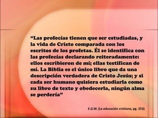 “Las profecías tienen que ser estudiadas, y
la vida de Cristo comparada con los
escritos de los profetas. Él se identifica con
las profecías declarando reiteradamente:
ellos escribieron de mí; ellas testifican de
mí. La Biblia es el único libro que da una
descripción verdadera de Cristo Jesús; y si
cada ser humano quisiera estudiarla como
su libro de texto y obedecerla, ningún alma
se perdería”
E.G.W. (La educación cristiana, pg. 253)
 