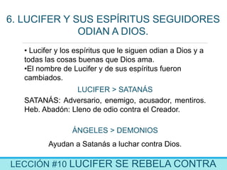 LECCIÓN #10 LUCIFER SE REBELA CONTRA
6. LUCIFER Y SUS ESPÍRITUS SEGUIDORES
ODIAN A DIOS.
• Lucifer y los espíritus que le siguen odian a Dios y a
todas las cosas buenas que Dios ama.
•El nombre de Lucifer y de sus espíritus fueron
cambiados.
LUCIFER > SATANÁS
SATANÁS: Adversario, enemigo, acusador, mentiros.
Heb. Abadón: Lleno de odio contra el Creador.
ÁNGELES > DEMONIOS
Ayudan a Satanás a luchar contra Dios.
 