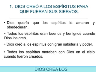 DIOS CREA LOS
1. DIOS CREÓ A LOS ESPÍRITUS PARA
QUE FUERAN SUS SIERVOS.
• Dios quería que los espíritus le amaran y
obedecieran.
• Todos los espíritus eran buenos y benignos cuando
Dios los creó.
• Dios creó a los espíritus con gran sabiduría y poder.
• Todos los espíritus moraban con Dios en el cielo
cuando fueron creados.
 