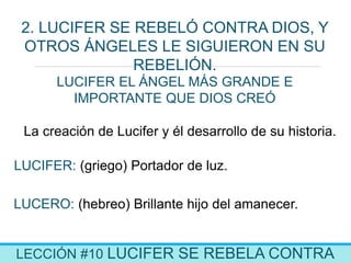 LECCIÓN #10 LUCIFER SE REBELA CONTRA
2. LUCIFER SE REBELÓ CONTRA DIOS, Y
OTROS ÁNGELES LE SIGUIERON EN SU
REBELIÓN.
La creación de Lucifer y él desarrollo de su historia.
LUCIFER: (griego) Portador de luz.
LUCIFER EL ÁNGEL MÁS GRANDE E
IMPORTANTE QUE DIOS CREÓ
LUCERO: (hebreo) Brillante hijo del amanecer.
 