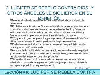 LECCIÓN #10 LUCIFER SE REBELA CONTRA
2. LUCIFER SE REBELÓ CONTRA DIOS, Y
OTROS ÁNGELES LE SIGUIERON EN SU
REBELIÓN.12Tú eras el sello de la perfección, lleno de sabiduría, y acabado de
hermosura.
13 En Edén, en el huerto de Dios estuviste; de toda piedra preciosa era
tu vestidura; de cornerina, topacio, jaspe, crisólito, berilo y ónice; de
zafiro, carbunclo, esmeralda y oro; los primores de tus tamboriles y
flautas estuvieron preparados para ti en el día de tu creación.
14 Tú, querubín grande, protector, yo te puse en el santo monte de Dios,
allí estuviste; en medio de las piedras de fuego te paseabas.
15 Perfecto eras en todos tus caminos desde el día que fuiste creado,
hasta que se halló en ti maldad.
16 A causa de la multitud de tus contrataciones fuiste lleno de iniquidad,
y pecaste; por lo que yo te eché del monte de Dios, y te arrojé de entre
las piedras del fuego, oh querubín protector.
17 Se enalteció tu corazón a causa de tu hermosura, corrompiste tu
sabiduría a causa de tu esplendor; yo te arrojaré por tierra; delante de
los reyes te pondré para que miren en ti.
Ez.28:12b-17
 