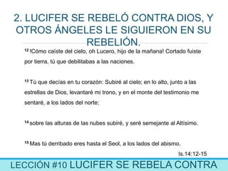 LECCIÓN #10 LUCIFER SE REBELA CONTRA
2. LUCIFER SE REBELÓ CONTRA DIOS, Y
OTROS ÁNGELES LE SIGUIERON EN SU
REBELIÓN.
12 !Cómo caíste del cielo, oh Lucero, hijo de la mañana! Cortado fuiste
por tierra, tú que debilitabas a las naciones.
13 Tú que decías en tu corazón: Subiré al cielo; en lo alto, junto a las
estrellas de Dios, levantaré mi trono, y en el monte del testimonio me
sentaré, a los lados del norte;
14 sobre las alturas de las nubes subiré, y seré semejante al Altísimo.
15 Mas tú derribado eres hasta el Seol, a los lados del abismo.
Is.14:12-15
 