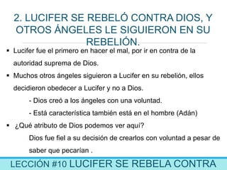 LECCIÓN #10 LUCIFER SE REBELA CONTRA
2. LUCIFER SE REBELÓ CONTRA DIOS, Y
OTROS ÁNGELES LE SIGUIERON EN SU
REBELIÓN.
 Lucifer fue el primero en hacer el mal, por ir en contra de la
autoridad suprema de Dios.
 Muchos otros ángeles siguieron a Lucifer en su rebelión, ellos
decidieron obedecer a Lucifer y no a Dios.
- Dios creó a los ángeles con una voluntad.
- Está característica también está en el hombre (Adán)
 ¿Qué atributo de Dios podemos ver aquí?
Dios fue fiel a su decisión de crearlos con voluntad a pesar de
saber que pecarían .
 