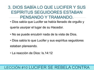 LECCIÓN #10 LUCIFER SE REBELA CONTRA
3. DIOS SABÍA LO QUE LUCIFER Y SUS
ESPÍRITUS SEGUIDORES ESTABAN
PENSANDO Y TRAMANDO.
• Dios sabía que Lucifer se había llenado de orgullo y
quería usurpar el lugar de su Hacedor.
• No se puede encubrir nada de la vista de Dios.
• Dios sabía lo que Lucifer y sus espíritus seguidores
estaban planeando.
• La reacción de Dios: Is.14:12
 