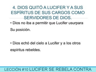 LECCIÓN #10 LUCIFER SE REBELA CONTRA
4. DIOS QUITÓ A LUCIFER Y A SUS
ESPÍRITUS DE SUS CARGOS COMO
SERVIDORES DE DIOS.
• Dios no iba a permitir que Lucifer usurpara
Su posición.
• Dios echó del cielo a Lucifer y a los otros
espíritus rebeldes.
 