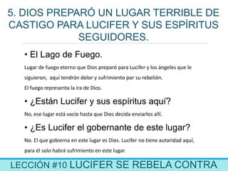 LECCIÓN #10 LUCIFER SE REBELA CONTRA
5. DIOS PREPARÓ UN LUGAR TERRIBLE DE
CASTIGO PARA LUCIFER Y SUS ESPÍRITUS
SEGUIDORES.
• El Lago de Fuego.
Lugar de fuego eterno que Dios preparó para Lucifer y los ángeles que le
siguieron, aquí tendrán dolor y sufrimiento por su rebelión.
El fuego representa la ira de Dios.
• ¿Están Lucifer y sus espíritus aquí?
No, ese lugar está vacío hasta que Dios decida enviarlos allí.
• ¿Es Lucifer el gobernante de este lugar?
No. El que gobierna en este lugar es Dios. Lucifer no tiene autoridad aquí,
para él solo habrá sufrimiento en este lugar.
 