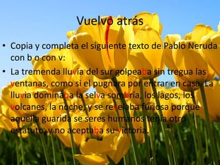 Vuelvo atrás
• Copia y completa el siguiente texto de Pablo Neruda
con b o con v:
• La tremenda lluvia del sur golpeaba sin tregua las
ventanas, como si el pugnara por entrar en casa. La
lluvia dominaba la selva sombría, los lagos, los
volcanes, la noche, y se revelaba furiosa porque
aquella guarida se seres humanos tenía otro
estatuto, y no aceptaba su victoria.
 