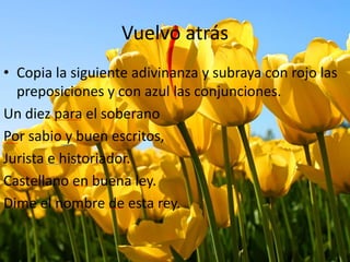 Vuelvo atrás
• Copia la siguiente adivinanza y subraya con rojo las
preposiciones y con azul las conjunciones.
Un diez para el soberano
Por sabio y buen escritos,
Jurista e historiador.
Castellano en buena ley.
Dime el nombre de esta rey.
 