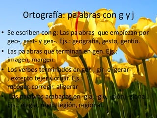 Ortografía: palabras con g y j
• Se escriben con g: Las palabras que empiezan por
geo-, gest- y gen-. Ejs.: geografía, gesto, gentío.
• Las palabras que terminan en gen. Ejs.:
imagen, margen.
• Los verbos terminados en ger-, gir- e igerar-
, excepto tejer y crujir. Ejs.:
recoger, corregir, aligerar.
• Las palabras acabadas en -gia, -gio, -gión, -gional.
Ejs.: elegía, regio, legión, regional.
 