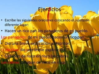 Ejercicios
• Escribe las siguientes oraciones colocando el sujeto en
diferente lugar:
• Hacen un rico pan los panaderos de mi pueblo.
Los panaderos de mi pueblo hacen un rico pan
• Dio una breve explicación el escritor.
El escritor dio una breve explicación.
• Saltaban de risco en risco las cabras
Las cabras saltaban de risco en risco.
 