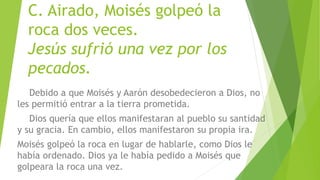 C. Airado, Moisés golpeó la
roca dos veces.
Jesús sufrió una vez por los
pecados.
Debido a que Moisés y Aarón desobedecieron a Dios, no
les permitió entrar a la tierra prometida.
Dios quería que ellos manifestaran al pueblo su santidad
y su gracia. En cambio, ellos manifestaron su propia ira.
Moisés golpeó la roca en lugar de hablarle, como Dios le
había ordenado. Dios ya le había pedido a Moisés que
golpeara la roca una vez.
 
