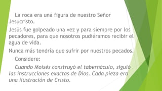 La roca era una figura de nuestro Señor
Jesucristo.
Jesús fue golpeado una vez y para siempre por los
pecadores, para que nosotros pudiéramos recibir el
agua de vida.
Nunca más tendría que sufrir por nuestros pecados.
Considere:
Cuando Moisés construyó el tabernáculo, siguió
las instrucciones exactas de Dios. Cada pieza era
una ilustración de Cristo.
 
