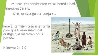 Los israelitas persistieron en su incredulidad.
Números 21:4-6.
Dios los castigó por quejarse.
Pero Él también creó una forma
para que fueran salvos del
castigo que merecían por su
pecado.
Números 21:7-9
 