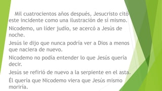 Mil cuatrocientos años después, Jesucristo citó
este incidente como una ilustración de sí mismo.
Nicodemo, un líder judío, se acercó a Jesús de
noche.
Jesús le dijo que nunca podría ver a Dios a menos
que naciera de nuevo.
Nicodemo no podía entender lo que Jesús quería
decir.
Jesús se refirió de nuevo a la serpiente en el asta.
Él quería que Nicodemo viera que Jesús mismo
moriría.
 