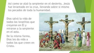Dios salvó la vida de
todos los israelitas que
creyeron en Él y
miraron a la serpiente
en el asta.
De la misma forma,
Dios les da vida a
todos los que creen en
Cristo.
Así como se alzó la serpiente en el desierto, Jesús
fue levantado en la cruz, llevando sobre sí mismo
los pecados de toda la humanidad.
 