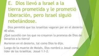 E. Dios llevó a Israel a la
tierra prometida y le prometió
liberación, pero Israel siguió
rebelándose.
Dios permitió que los israelitas vagaran por en el desierto
40 años.
¿Qué sucedió con los que no creyeron la promesa de Dios de
llevarlos a la tierra?
Murieron en el desierto, tal como Dios lo dijo.
Luego de la muerte de Moisés, Dios nombró a Josué como
líder de los israelitas. Josué 1:1-2.
 