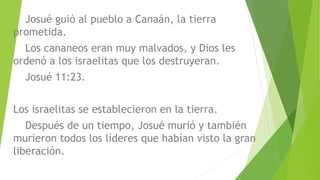 Josué guió al pueblo a Canaán, la tierra
prometida.
Los cananeos eran muy malvados, y Dios les
ordenó a los israelitas que los destruyeran.
Josué 11:23.
Los israelitas se establecieron en la tierra.
Después de un tiempo, Josué murió y también
murieron todos los líderes que habían visto la gran
liberación.
 