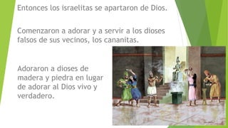 Entonces los israelitas se apartaron de Dios.
Comenzaron a adorar y a servir a los dioses
falsos de sus vecinos, los cananitas.
Adoraron a dioses de
madera y piedra en lugar
de adorar al Dios vivo y
verdadero.
 