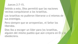 Jueces 2:7-15.
Debido a esto, Dios permitió que las naciones
vecinas conquistaran a los israelitas.
Los israelitas no pudieron liberarse a sí mismos de
sus enemigos.
Pero siempre que se arrepentían, el Señor los
liberaba.
Dios iba a escoger un líder para los israelitas,
alguien del mismo pueblo que aún creyera en Él y lo
obedeciera.
 