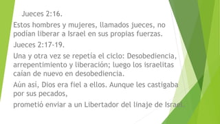 Jueces 2:16.
Estos hombres y mujeres, llamados jueces, no
podían liberar a Israel en sus propias fuerzas.
Jueces 2:17-19.
Una y otra vez se repetía el ciclo: Desobediencia,
arrepentimiento y liberación; luego los israelitas
caían de nuevo en desobediencia.
Aún así, Dios era fiel a ellos. Aunque les castigaba
por sus pecados,
prometió enviar a un Libertador del linaje de Israel.
 