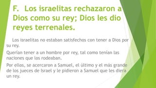 F. Los israelitas rechazaron a
Dios como su rey; Dios les dio
reyes terrenales.
Los israelitas no estaban satisfechos con tener a Dios por
su rey.
Querían tener a un hombre por rey, tal como tenían las
naciones que los rodeaban.
Por ellos, se acercaron a Samuel, el último y el más grande
de los jueces de Israel y le pidieron a Samuel que les diera
un rey.
 