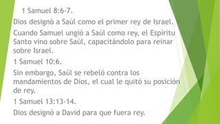 1 Samuel 8:6-7.
Dios designó a Saúl como el primer rey de Israel.
Cuando Samuel ungió a Saúl como rey, el Espíritu
Santo vino sobre Saúl, capacitándolo para reinar
sobre Israel.
1 Samuel 10:6.
Sin embargo, Saúl se rebeló contra los
mandamientos de Dios, el cual le quitó su posición
de rey.
1 Samuel 13:13-14.
Dios designó a David para que fuera rey.
 