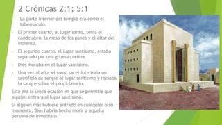 2 Crónicas 2:1; 5:1
La parte interior del templo era como el
tabernáculo.
• El primer cuarto, el lugar santo, tenía el
candelabro, la mesa de los panes y el altar del
incienso.
• El segundo cuarto, el lugar santísimo, estaba
separado por una gruesa cortina.
• Dios moraba en el lugar santísimo.
• Una vez al año, el sumo sacerdote traía un
sacrificio de sangre al lugar santísimo y rociaba
la sangre sobre el propiciatorio.
Ésta era la única ocasión en que se permitía que
alguien entrara al lugar santísimo.
Si alguien más hubiese entrado en cualquier otro
momento, Dios habría hecho morir a aquella
persona de inmediato.
 